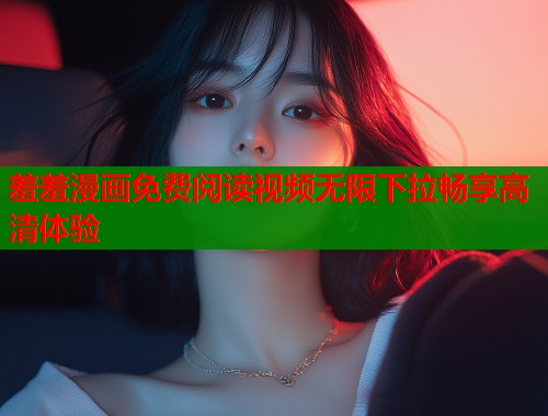 羞羞漫画免费阅读视频无限下拉畅享高清体验