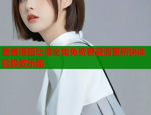 羞羞漫画动漫全集免费看高清更新快体验极致乐趣